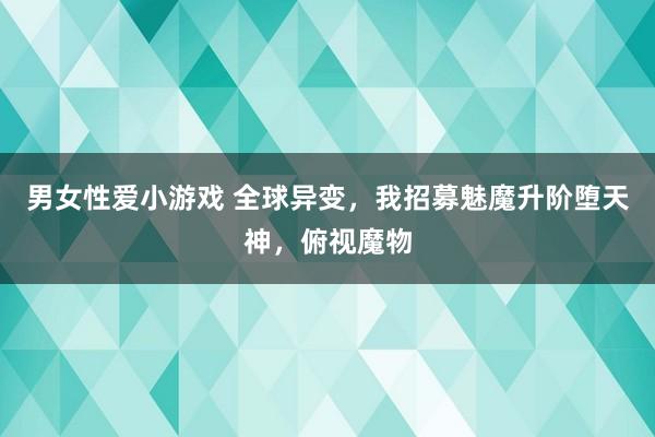 男女性爱小游戏 全球异变，我招募魅魔升阶堕天神，俯视魔物