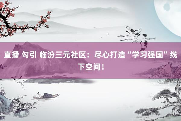 直播 勾引 临汾三元社区：尽心打造“学习强国”线下空间！
