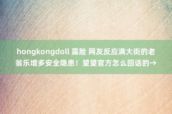 hongkongdoll 露脸 网友反应满大街的老翁乐增多安全隐患！望望官方怎么回话的→