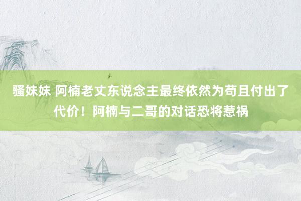 骚妹妹 阿楠老丈东说念主最终依然为苟且付出了代价！阿楠与二哥的对话恐将惹祸