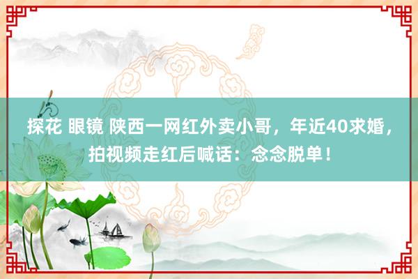 探花 眼镜 陕西一网红外卖小哥，年近40求婚，拍视频走红后喊话：念念脱单！
