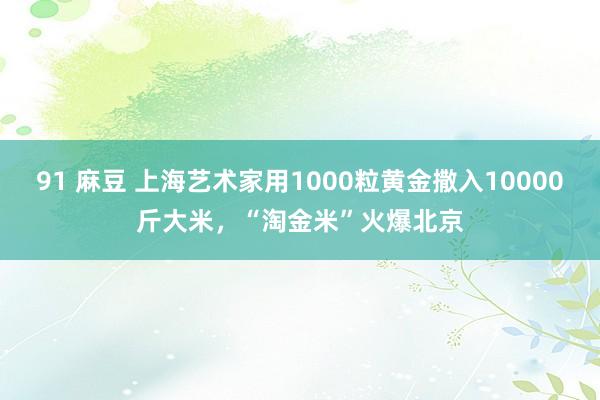 91 麻豆 上海艺术家用1000粒黄金撒入10000斤大米，“淘金米”火爆北京