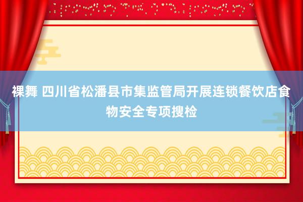 裸舞 四川省松潘县市集监管局开展连锁餐饮店食物安全专项搜检
