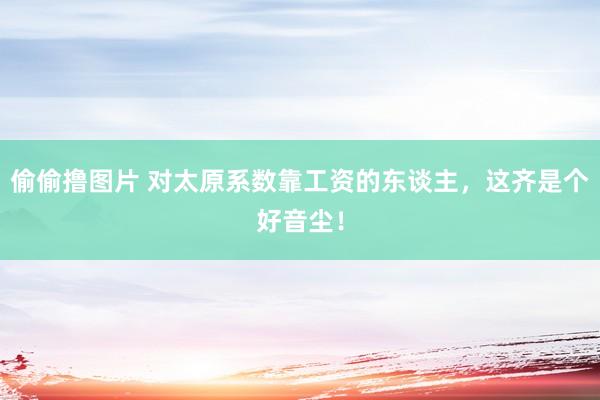 偷偷撸图片 对太原系数靠工资的东谈主，这齐是个好音尘！