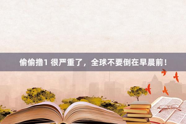 偷偷撸1 很严重了，全球不要倒在早晨前！