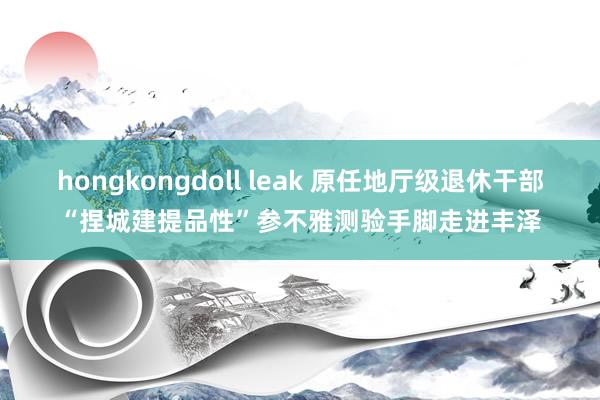 hongkongdoll leak 原任地厅级退休干部“捏城建提品性”参不雅测验手脚走进丰泽