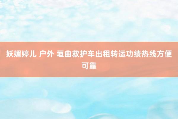 妖媚婷儿 户外 垣曲救护车出租转运功绩热线方便可靠