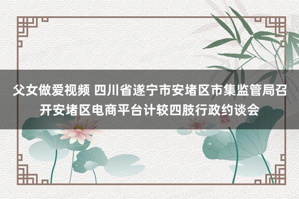 父女做爱视频 四川省遂宁市安堵区市集监管局召开安堵区电商平台计较四肢行政约谈会