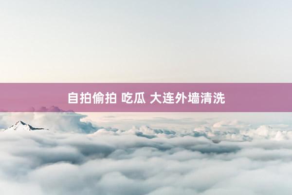 自拍偷拍 吃瓜 大连外墙清洗