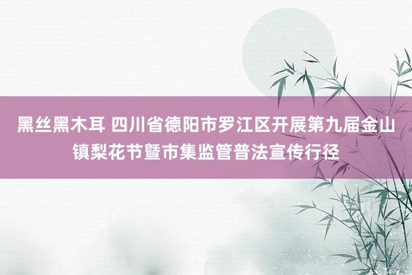 黑丝黑木耳 四川省德阳市罗江区开展第九届金山镇梨花节曁市集监管普法宣传行径