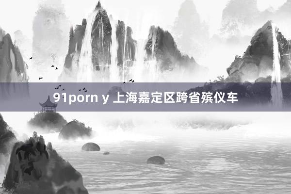 91porn y 上海嘉定区跨省殡仪车