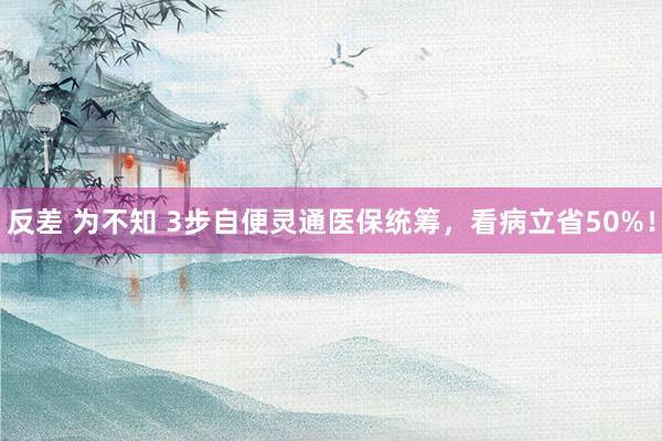 反差 为不知 3步自便灵通医保统筹，看病立省50%！