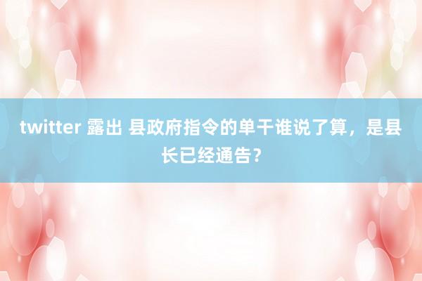 twitter 露出 县政府指令的单干谁说了算，是县长已经通告？