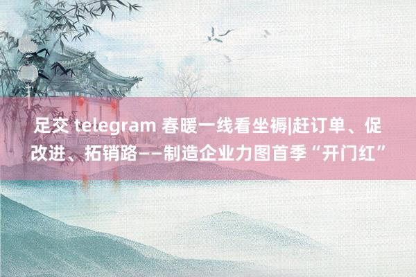 足交 telegram 春暖一线看坐褥|赶订单、促改进、拓销路——制造企业力图首季“开门红”