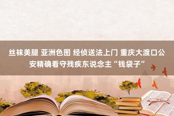 丝袜美腿 亚洲色图 经侦送法上门 重庆大渡口公安精确看守残疾东说念主“钱袋子”
