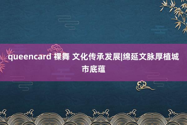 queencard 裸舞 文化传承发展|绵延文脉厚植城市底蕴