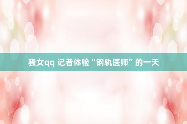 骚女qq 记者体验“钢轨医师”的一天