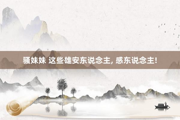 骚妹妹 这些雄安东说念主, 感东说念主!