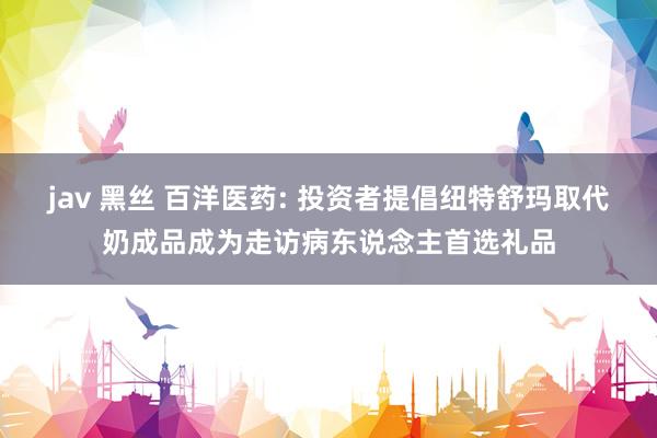 jav 黑丝 百洋医药: 投资者提倡纽特舒玛取代奶成品成为走访病东说念主首选礼品