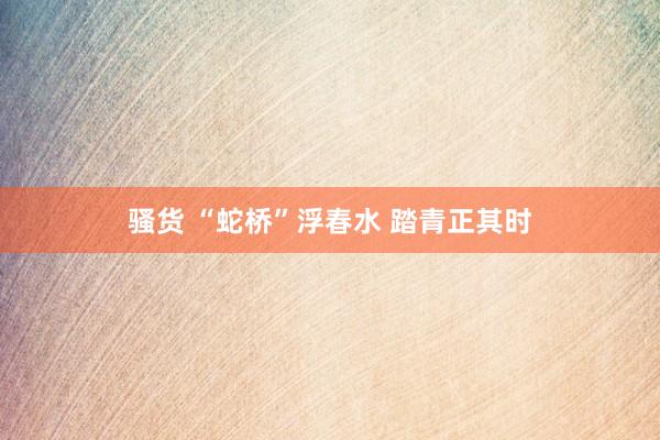 骚货 “蛇桥”浮春水 踏青正其时