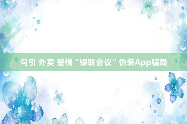 勾引 外卖 警惕“银联会议”伪装App骗局