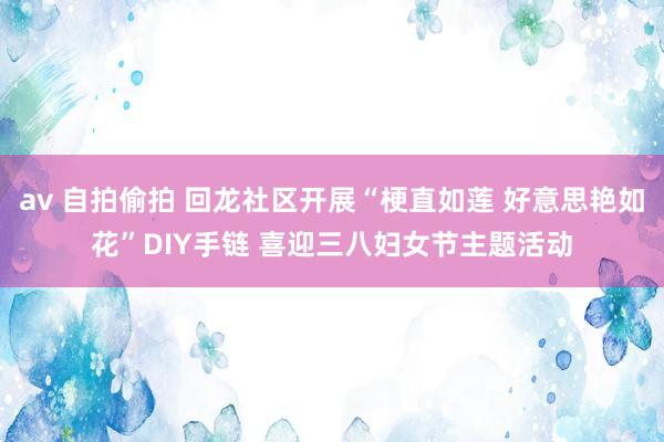 av 自拍偷拍 回龙社区开展“梗直如莲 好意思艳如花”DIY手链 喜迎三八妇女节主题活动
