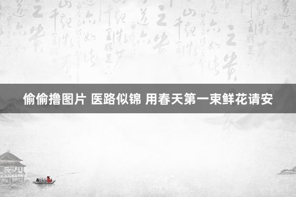 偷偷撸图片 医路似锦 用春天第一束鲜花请安