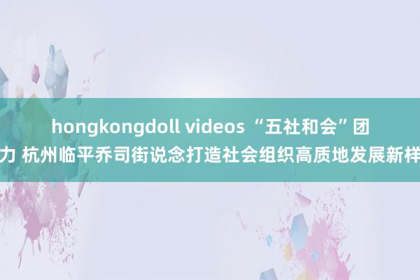 hongkongdoll videos “五社和会”团聚力 杭州临平乔司街说念打造社会组织高质地发展新样本