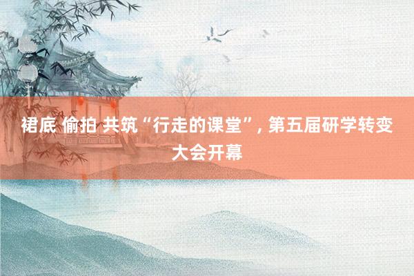 裙底 偷拍 共筑“行走的课堂”, 第五届研学转变大会开幕