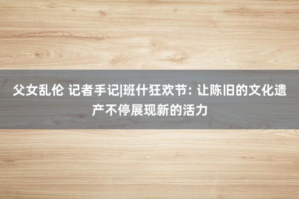 父女乱伦 记者手记|班什狂欢节: 让陈旧的文化遗产不停展现新的活力