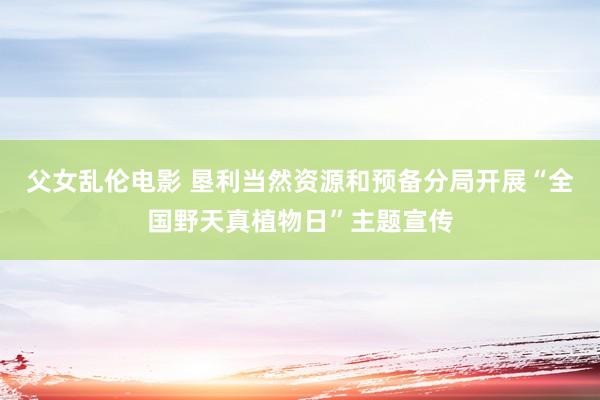 父女乱伦电影 垦利当然资源和预备分局开展“全国野天真植物日”主题宣传