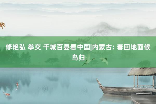 修艳弘 拳交 千城百县看中国|内蒙古: 春回地面候鸟归