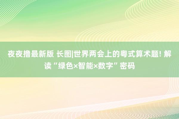 夜夜撸最新版 长图|世界两会上的粤式算术题! 解读“绿色×智能×数字”密码