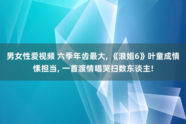 男女性爱视频 六季年齿最大, 《浪姐6》叶童成情愫担当, 一首渡情唱哭扫数东谈主!