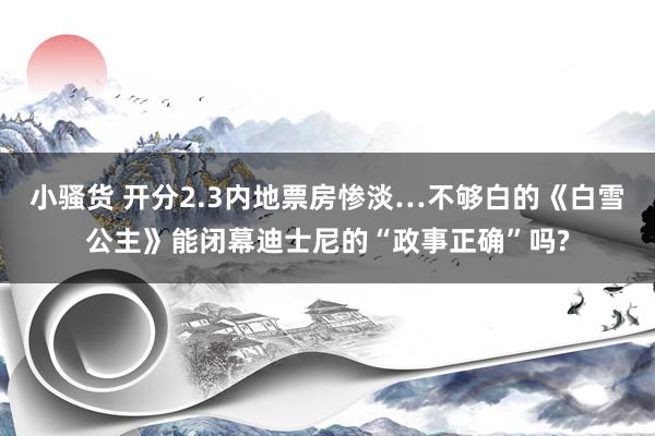 小骚货 开分2.3内地票房惨淡…不够白的《白雪公主》能闭幕迪士尼的“政事正确”吗?