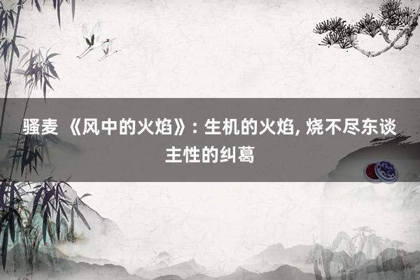骚麦 《风中的火焰》: 生机的火焰, 烧不尽东谈主性的纠葛