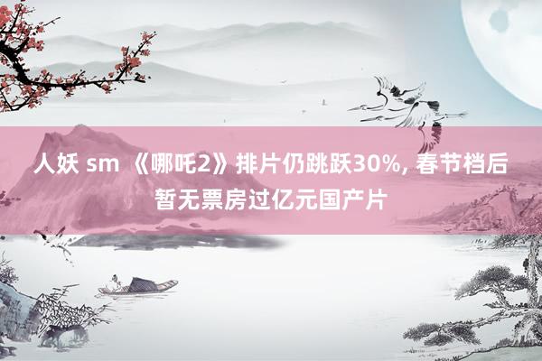 人妖 sm 《哪吒2》排片仍跳跃30%, 春节档后暂无票房过亿元国产片