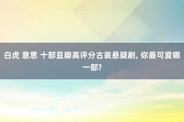 白虎 意思 十部豆瓣高评分古装悬疑剧, 你最可爱哪一部?