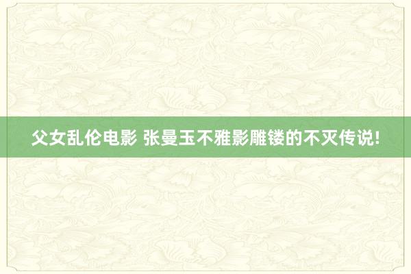 父女乱伦电影 张曼玉不雅影雕镂的不灭传说!