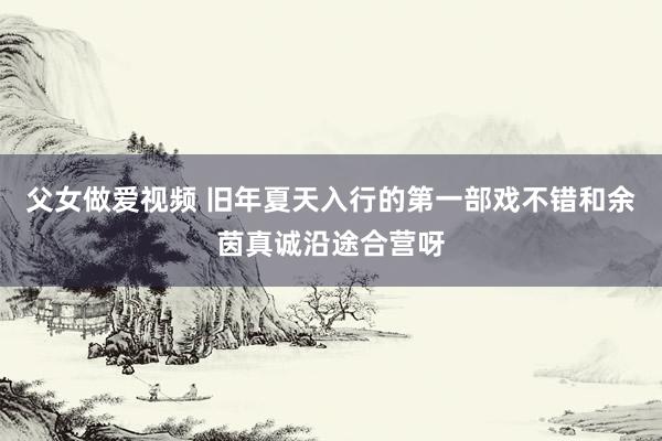 父女做爱视频 旧年夏天入行的第一部戏不错和余茵真诚沿途合营呀