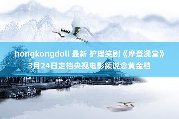 hongkongdoll 最新 护理笑剧《摩登澡堂》3月24日定档央视电影频说念黄金档