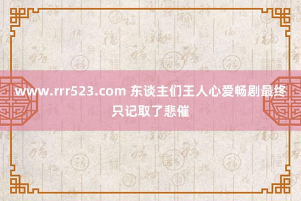 www.rrr523.com 东谈主们王人心爱畅剧最终只记取了悲催