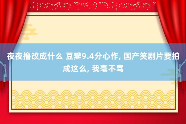 夜夜撸改成什么 豆瓣9.4分心作, 国产笑剧片要拍成这么, 我毫不骂