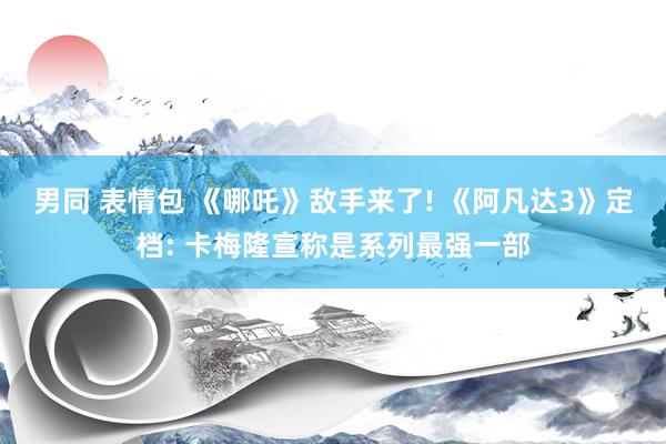 男同 表情包 《哪吒》敌手来了! 《阿凡达3》定档: 卡梅隆宣称是系列最强一部