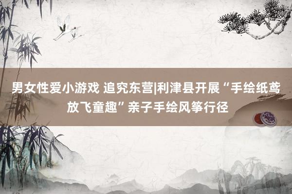 男女性爱小游戏 追究东营|利津县开展“手绘纸鸢 放飞童趣”亲子手绘风筝行径