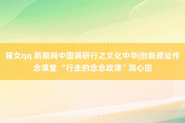 骚女qq 新期间中国调研行之文化中华|创新原址作念课堂 “行走的念念政课”润心田