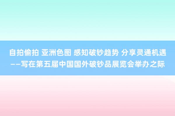 自拍偷拍 亚洲色图 感知破钞趋势 分享灵通机遇——写在第五届中国国外破钞品展览会举办之际