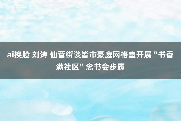 ai换脸 刘涛 仙营街谈皆市豪庭网格室开展“书香满社区”念书会步履