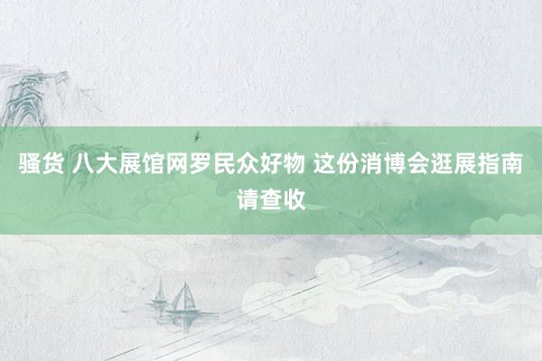 骚货 八大展馆网罗民众好物 这份消博会逛展指南请查收