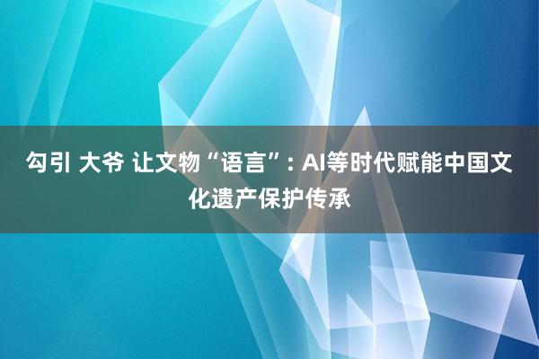 勾引 大爷 让文物“语言”: AI等时代赋能中国文化遗产保护传承